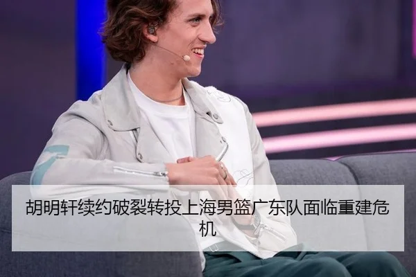 胡明轩续约破裂转投上海男篮广东队面临重建危机
