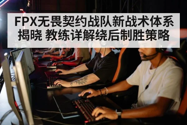 FPX无畏契约战队新战术体系揭晓 教练详解绕后制胜策略