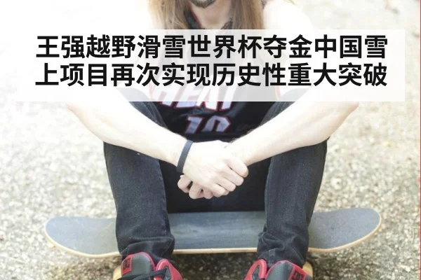 王强越野滑雪世界杯夺金中国雪上项目再次实现历史性重大突破